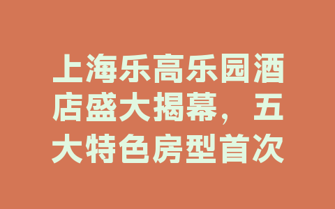 上海乐高乐园酒店盛大揭幕，五大特色房型首次亮相