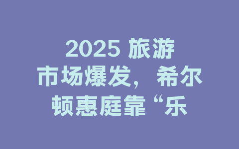 2025 旅游市场爆发，希尔顿惠庭靠 “乐居由你” 出圈的秘密